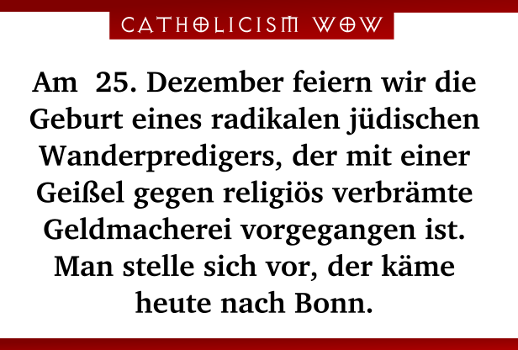 Am 25. Dezember feiern wir die Geburt eines radikalen jüdischen Wanderpredigers, der mit einer Geißel gegen religiös verbrämte Geldmacherei vorgegangen ist. Man stelle sich vor, der käme heute nach Bonn.