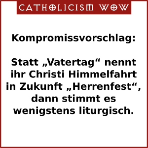 Kompromissvorschlag: Statt Vatertag nennt ihr Christi Himmelfahrt in Zukunft Herrenfest, dann stimmt es zumindest liturgisch.