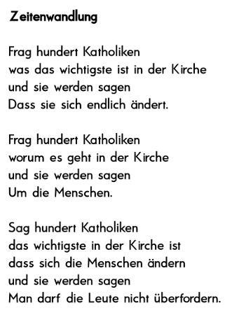 Frag hundert Katholiken 
was das wichtigste ist in der Kirche 
und sie werden sagen 
Dass sie sich endlich ndert.
 
Frag hundert Katholiken 
worum es in der Kirche geht 
und sie werden sagen 
Um die Menschen.
 
Sag hundert Katholiken 
das wichtigste in der Kirche ist 
dass sich die Menschen ndern 
und sie werden sagen 
Man darf die Leute nicht berfordern.