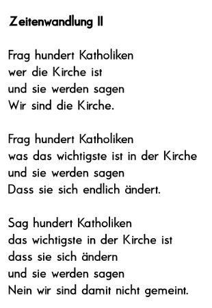 

Frag hundert Katholiken 
wer die Kirche ist
und sie werden sagen 
Wir sind die Kirche.

Frag hundert Katholiken 
was das wichtigste ist in der Kirche 
und sie werden sagen 
Dass sie sich endlich ndert.
 
Sag hundert Katholiken 
das wichtigste in der Kirche ist 
dass sie sich ndern 
und sie werden sagen 
Wir sind damit nicht gemeint.